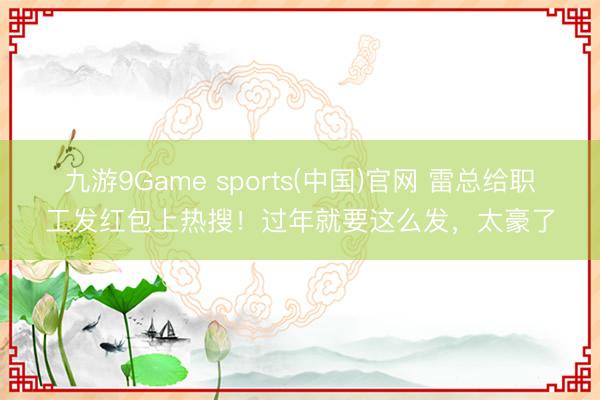 九游9Game sports(中国)官网 雷总给职工发红包上热搜！过年就要这么发，太豪了