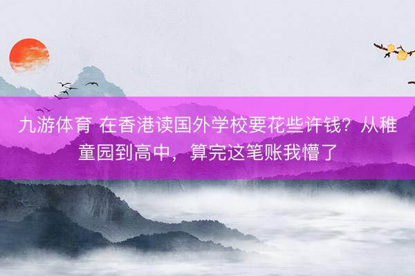 九游体育 在香港读国外学校要花些许钱？从稚童园到高中，算完这笔账我懵了