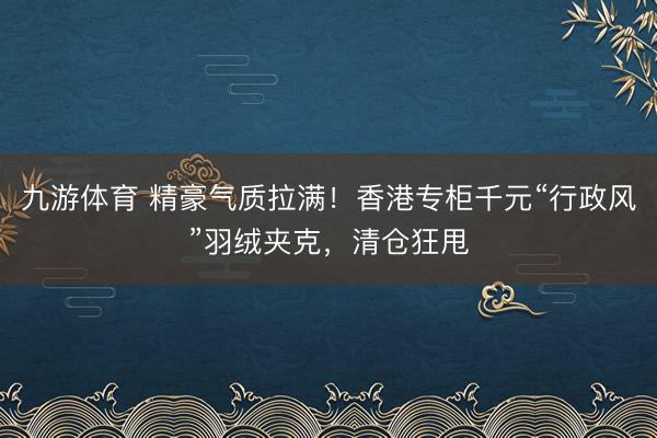 九游体育 精豪气质拉满！香港专柜千元“行政风”羽绒夹克，清仓狂甩