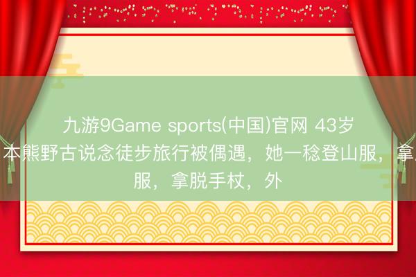 九游9Game sports(中国)官网 43岁桂纶镁在日本熊野古说念徒步旅行被偶遇，她一稔登山服，拿脱手杖，外