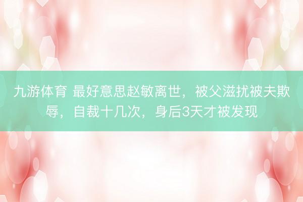 九游体育 最好意思赵敏离世，被父滋扰被夫欺辱，自裁十几次，身后3天才被发现