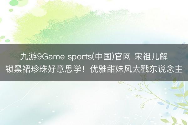 九游9Game sports(中国)官网 宋祖儿解锁黑裙珍珠好意思学！优雅甜妹风太戳东说念主