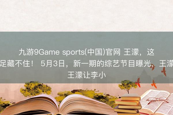 九游9Game sports(中国)官网 王濛，这夸耀十足藏不住！ 5月3日，新一期的综艺节目曝光，王濛让李小