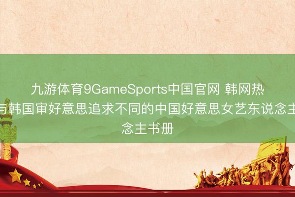 九游体育9GameSports中国官网 韩网热帖：与韩国审好意思追求不同的中国好意思女艺东说念主书册