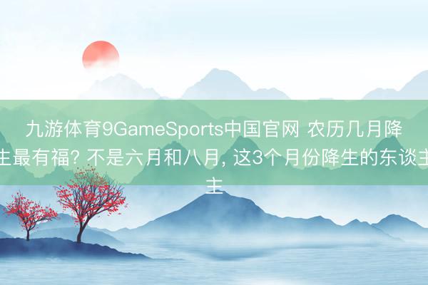 九游体育9GameSports中国官网 农历几月降生最有福? 不是六月和八月， 这3个月份降生的东谈主