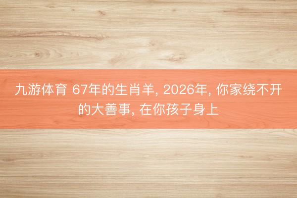 九游体育 67年的生肖羊， 2026年， 你家绕不开的大善事， 在你孩子身上