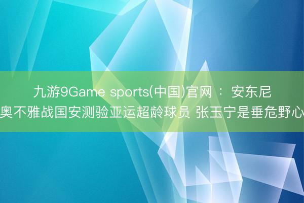 九游9Game sports(中国)官网 ：安东尼奥不雅战国安测验亚运超龄球员 张玉宁是垂危野心