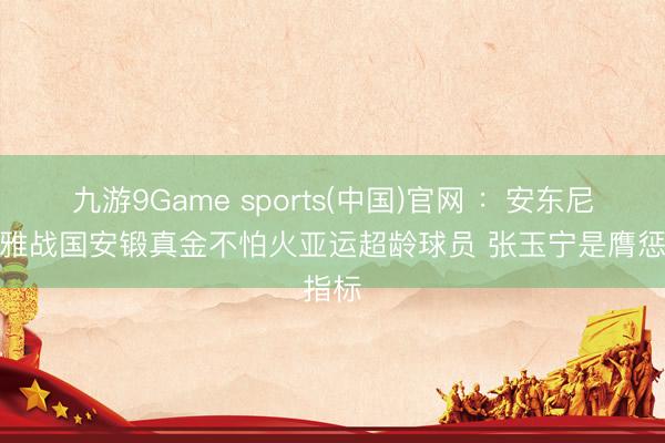 九游9Game sports(中国)官网 ：安东尼奥不雅战国安锻真金不怕火亚运超龄球员 张玉宁是膺惩指标