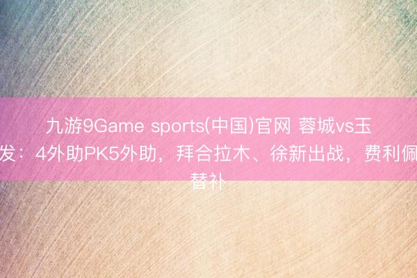 九游9Game sports(中国)官网 蓉城vs玉昆首发:4外助PK5外助,拜合拉木、徐新出战,费利佩替补