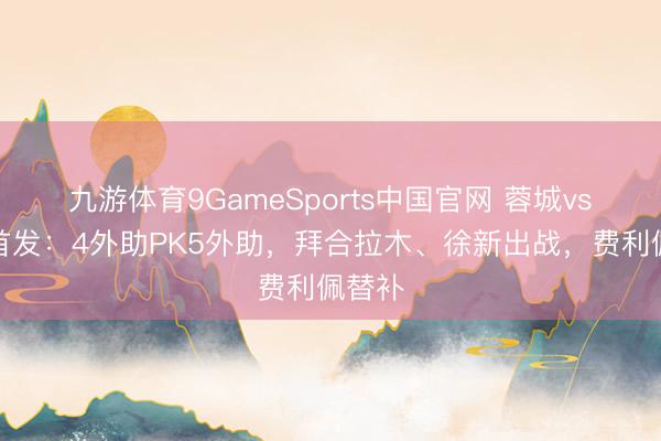 九游体育9GameSports中国官网 蓉城vs玉昆首发：4外助PK5外助，拜合拉木、徐新出战，费利佩替补