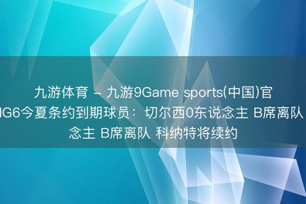 九游体育 - 九游9Game sports(中国)官网 BBC盘货BIG6今夏条约到期球员：切尔西0东说念主 B席离队 科纳特将续约