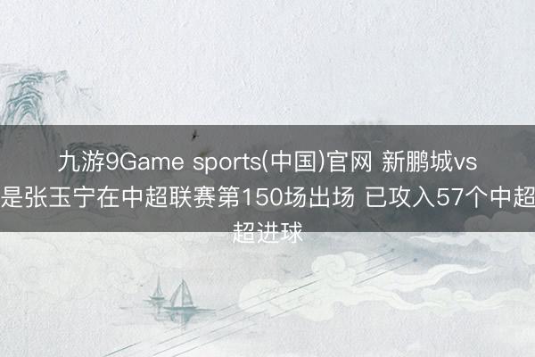 九游9Game sports(中国)官网 新鹏城vs国安是张玉宁在中超联赛第150场出场 已攻入57个中超进球
