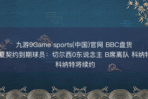 九游9Game sports(中国)官网 BBC盘货BIG6今夏契约到期球员：切尔西0东说念主 B席离队 科纳特将续约
