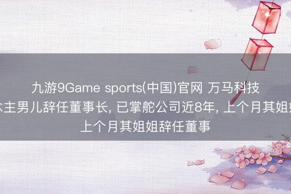 九游9Game sports(中国)官网 万马科技实控东说念主男儿辞任董事长， 已掌舵公司近8年， 上个月其姐姐辞任董事