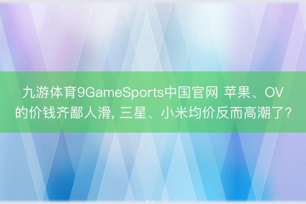 九游体育9GameSports中国官网 苹果、OV的价钱齐鄙人滑， 三星、小米均价反而高潮了?