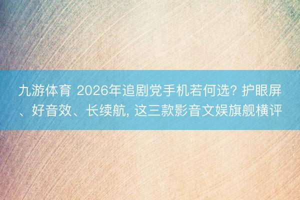 九游体育 2026年追剧党手机若何选? 护眼屏、好音效、长续航， 这三款影音文娱旗舰横评