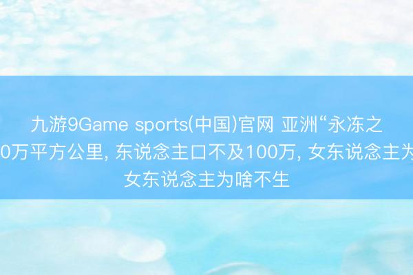 九游9Game sports(中国)官网 亚洲“永冻之国”: 300万平方公里， 东说念主口不及100万， 女东说念主为啥不生