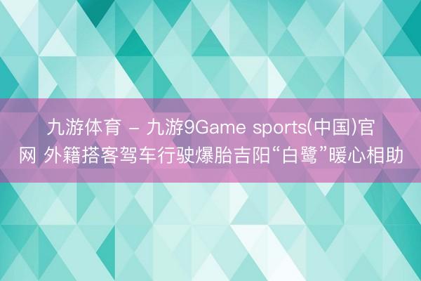 九游体育 - 九游9Game sports(中国)官网 外籍搭客驾车行驶爆胎吉阳“白鹭”暖心相助