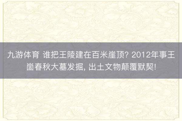 九游体育 谁把王陵建在百米崖顶? 2012年事王崮春秋大墓发掘， 出土文物颠覆默契!