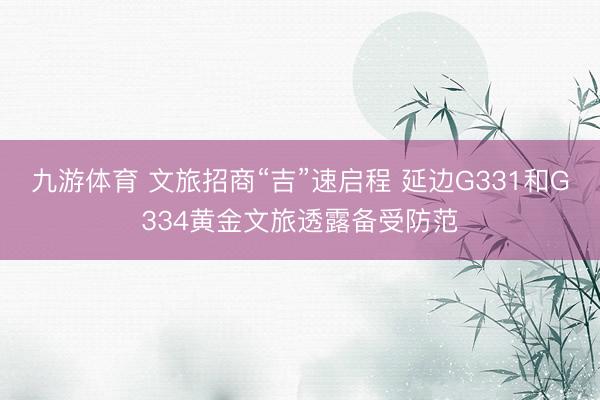九游体育 文旅招商“吉”速启程 延边G331和G334黄金文旅透露备受防范