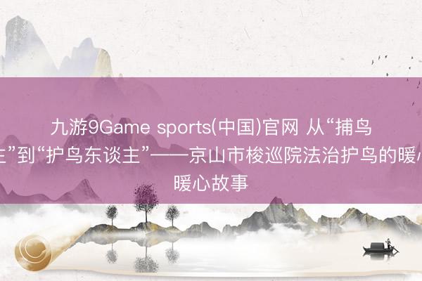 九游9Game sports(中国)官网 从“捕鸟东谈主”到“护鸟东谈主”——京山市梭巡院法治护鸟的暖心故事