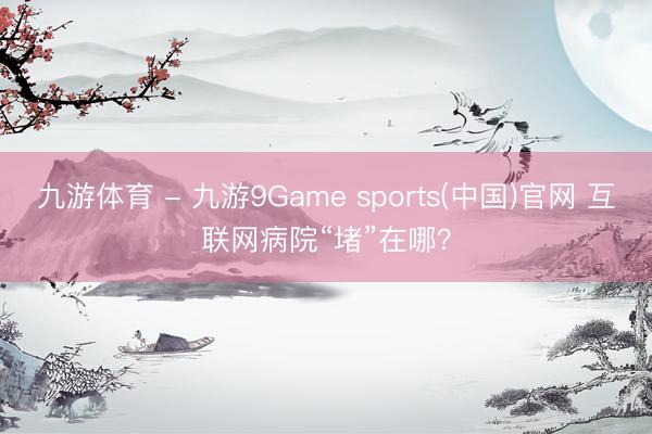 九游体育 - 九游9Game sports(中国)官网 互联网病院“堵”在哪？