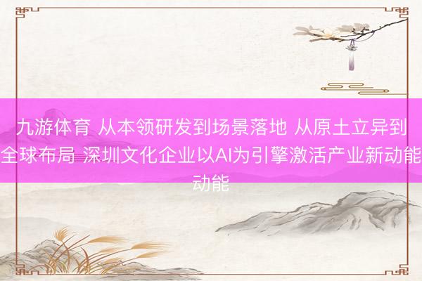 九游体育 从本领研发到场景落地 从原土立异到全球布局 深圳文化企业以AI为引擎激活产业新动能