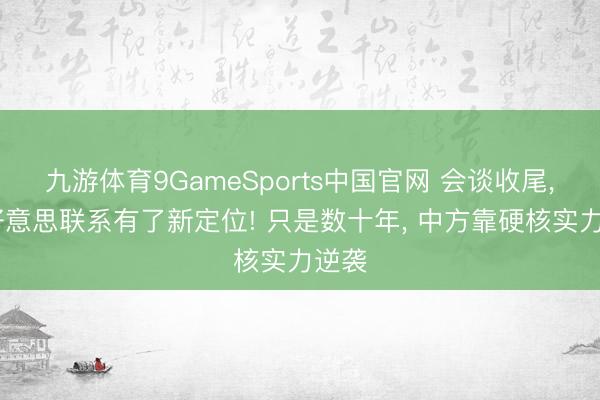 九游体育9GameSports中国官网 会谈收尾， 中好意思联系有了新定位! 只是数十年， 中方靠硬核实力逆袭