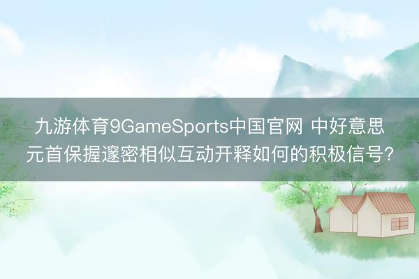 九游体育9GameSports中国官网 中好意思元首保握邃密相似互动开释如何的积极信号?