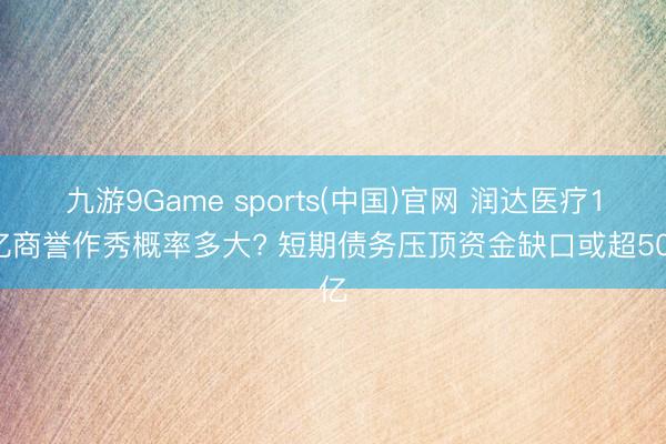 九游9Game sports(中国)官网 润达医疗17亿商誉作秀概率多大? 短期债务压顶资金缺口或超50亿