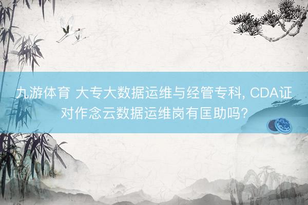 九游体育 大专大数据运维与经管专科， CDA证对作念云数据运维岗有匡助吗?