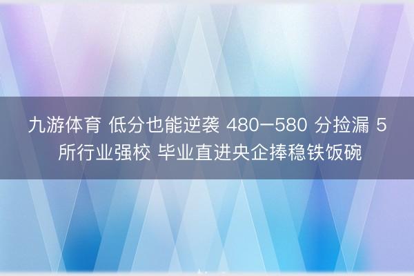 九游体育 低分也能逆袭 480–580 分捡漏 5 所行业强校 毕业直进央企捧稳铁饭碗