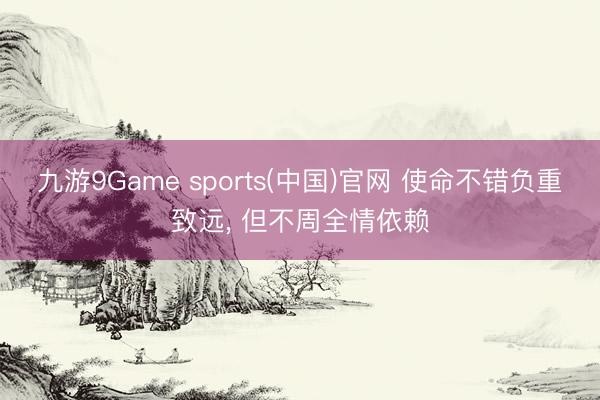 九游9Game sports(中国)官网 使命不错负重致远， 但不周全情依赖