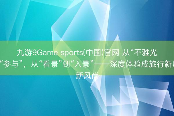 九游9Game sports(中国)官网 从“不雅光”到“参与”，从“看景”到“入景”——深度体验成旅行新风尚