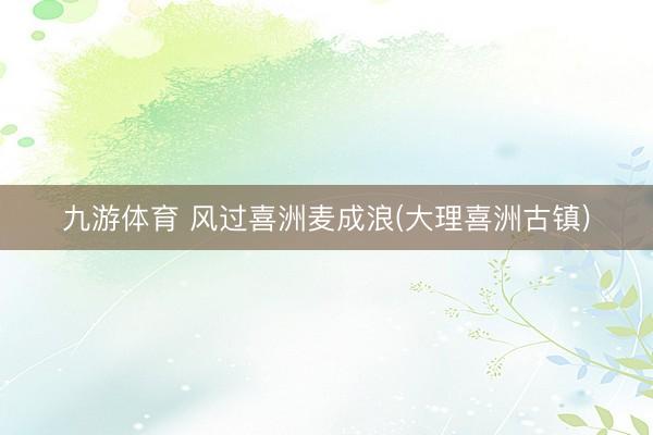 九游体育 风过喜洲麦成浪(大理喜洲古镇)