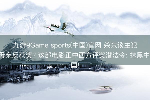 九游9Game sports(中国)官网 杀东谈主犯演母亲反获奖? 这部电影正中西方评奖潜法令: 抹黑中国!