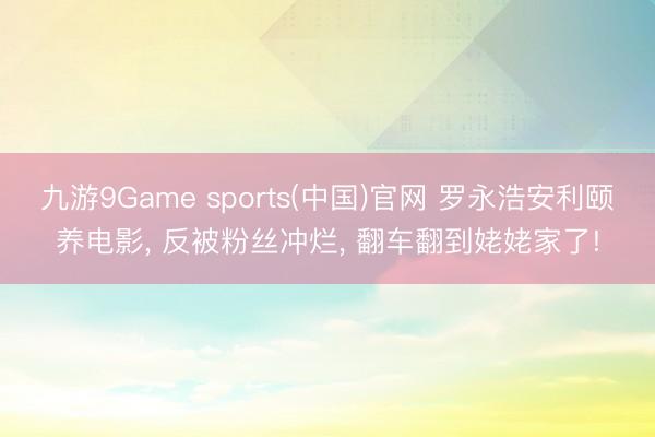 九游9Game sports(中国)官网 罗永浩安利颐养电影， 反被粉丝冲烂， 翻车翻到姥姥家了!