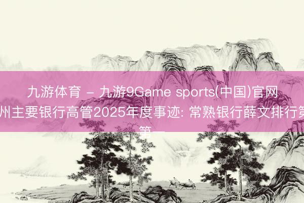 九游体育 - 九游9Game sports(中国)官网 苏州主要银行高管2025年度事迹: 常熟银行薛文排行第一