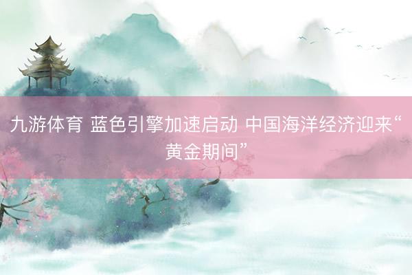 九游体育 蓝色引擎加速启动 中国海洋经济迎来“黄金期间”