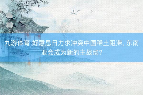 九游体育 好意思日力求冲突中国稀土阻滞， 东南亚会成为新的主战场?