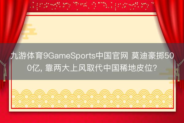 九游体育9GameSports中国官网 莫迪豪掷500亿， 靠两大上风取代中国稀地皮位?