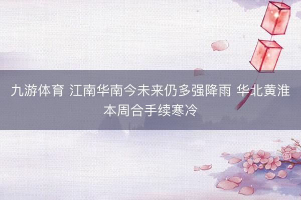 九游体育 江南华南今未来仍多强降雨 华北黄淮本周合手续寒冷