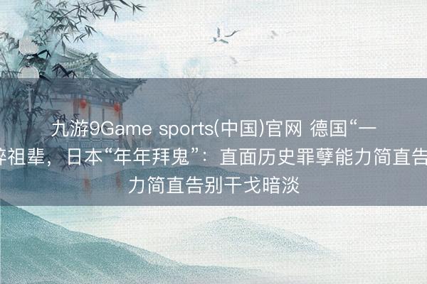 九游9Game sports(中国)官网 德国“一键查询”纳粹祖辈，日本“年年拜鬼”：直面历史罪孽能力简直告别干戈暗淡
