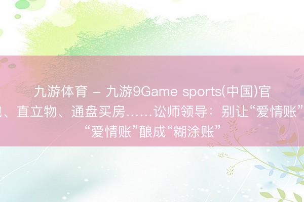 九游体育 - 九游9Game sports(中国)官网 520发红包、直立物、通盘买房……讼师领导：别让“爱情账”酿成“糊涂账”