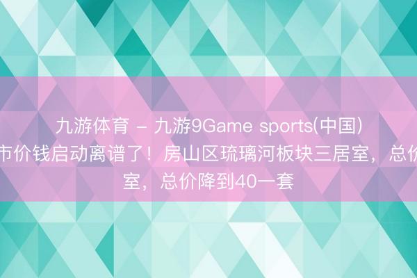 九游体育 - 九游9Game sports(中国)官网 北京楼市价钱启动离谱了！房山区琉璃河板块三居室，总价降到40一套