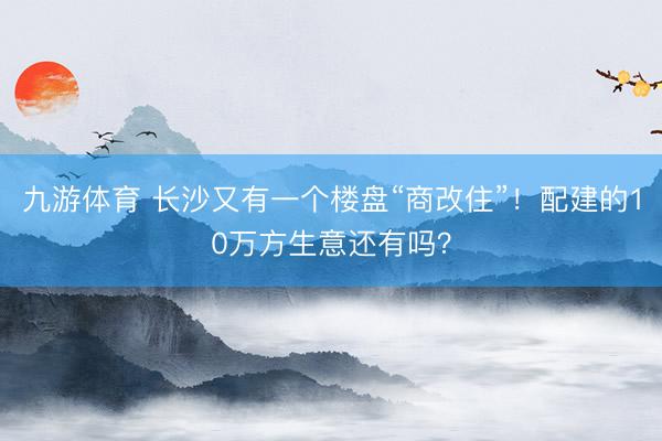 九游体育 长沙又有一个楼盘“商改住”！配建的10万方生意还有吗？