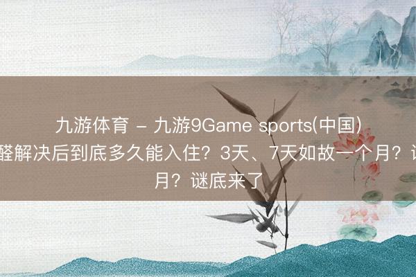 九游体育 - 九游9Game sports(中国)官网 甲醛解决后到底多久能入住？3天、7天如故一个月？谜底来了