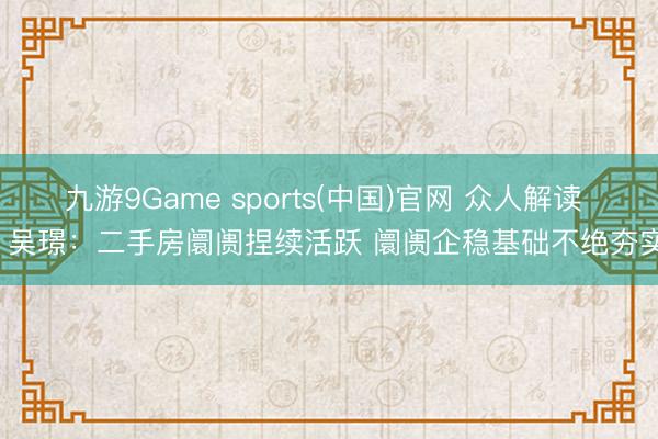 九游9Game sports(中国)官网 众人解读 | 吴璟：二手房阛阓捏续活跃 阛阓企稳基础不绝夯实