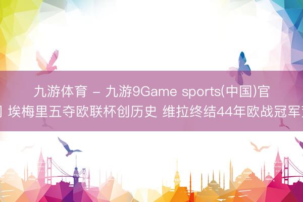 九游体育 - 九游9Game sports(中国)官网 埃梅里五夺欧联杯创历史 维拉终结44年欧战冠军荒