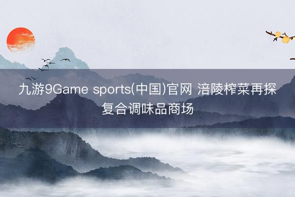 九游9Game sports(中国)官网 涪陵榨菜再探复合调味品商场